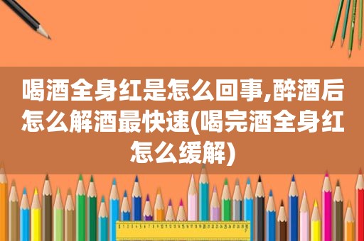 喝酒全身红是怎么回事,醉酒后怎么解酒最快速(喝完酒全身红怎么缓解)