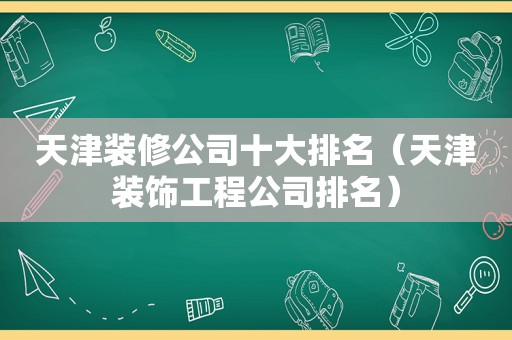 天津装修公司十大排名（天津装饰工程公司排名）