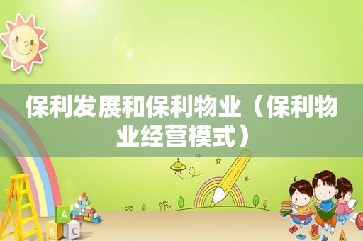保利发展和保利物业（保利物业经营模式）
