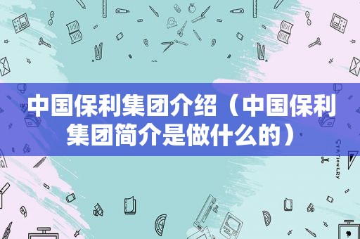 中国保利集团介绍（中国保利集团简介是做什么的）