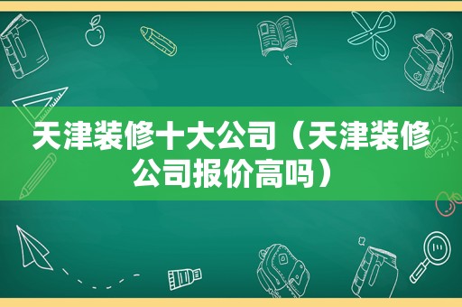 天津装修十大公司（天津装修公司报价高吗）