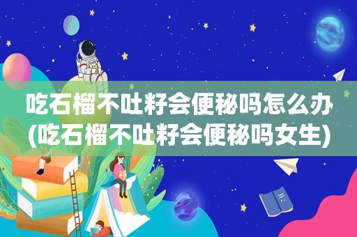 吃石榴不吐籽会便秘吗怎么办(吃石榴不吐籽会便秘吗女生)