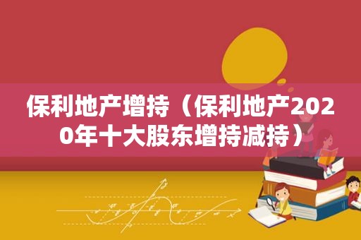 保利地产增持（保利地产2020年十大股东增持减持）