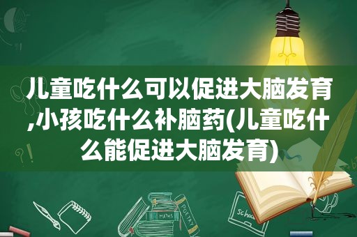 儿童吃什么可以促进大脑发育,小孩吃什么补脑药(儿童吃什么能促进大脑发育)