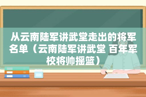 从云南陆军讲武堂走出的将军名单（云南陆军讲武堂 百年军校将帅摇篮）