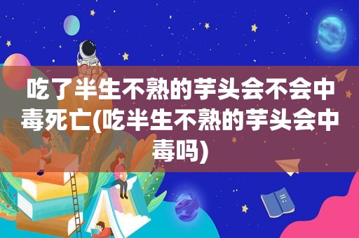 吃了半生不熟的芋头会不会中毒死亡(吃半生不熟的芋头会中毒吗)