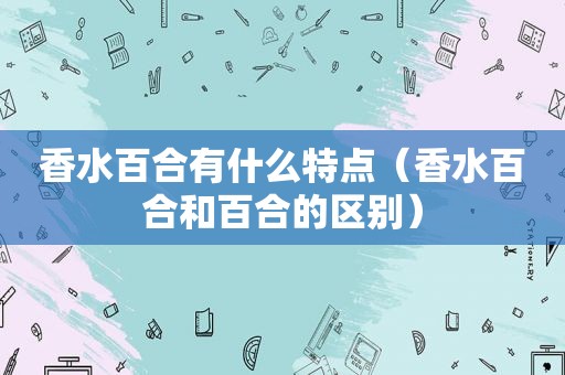 香水百合有什么特点（香水百合和百合的区别）