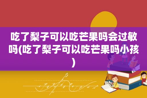 吃了梨子可以吃芒果吗会过敏吗(吃了梨子可以吃芒果吗小孩)