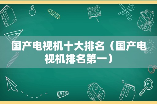 国产电视机十大排名（国产电视机排名第一）