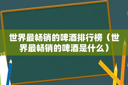 世界最畅销的啤酒排行榜（世界最畅销的啤酒是什么）