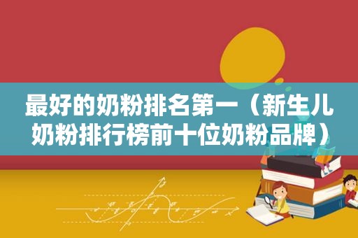 最好的奶粉排名第一（新生儿奶粉排行榜前十位奶粉品牌）