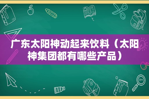 广东太阳神动起来饮料（太阳神集团都有哪些产品）