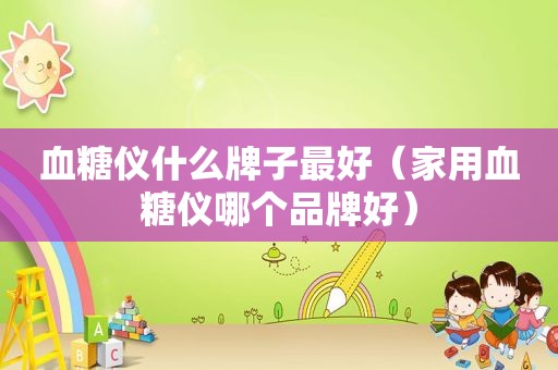 血糖仪什么牌子最好（家用血糖仪哪个品牌好）