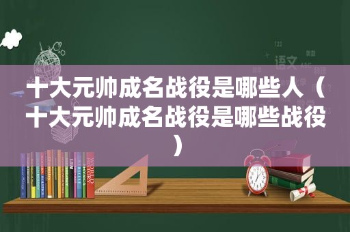 十大元帅成名战役是哪些人（十大元帅成名战役是哪些战役）