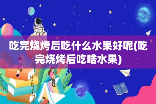 吃完烧烤后吃什么水果好呢(吃完烧烤后吃啥水果)