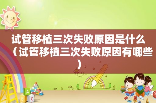 试管移植三次失败原因是什么（试管移植三次失败原因有哪些）