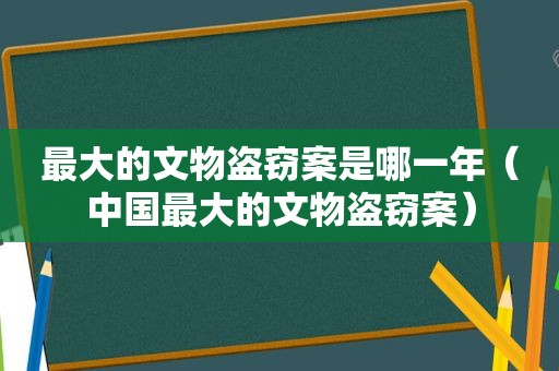 最大的文物盗窃案是哪一年（中国最大的文物盗窃案）