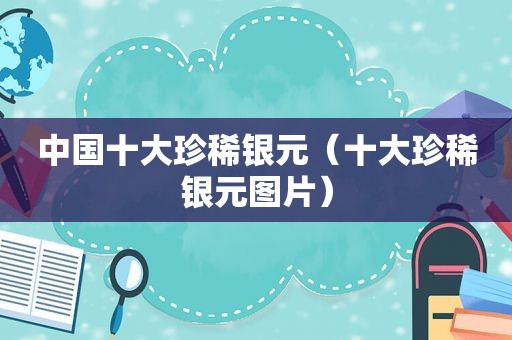 中国十大珍稀银元（十大珍稀银元图片）