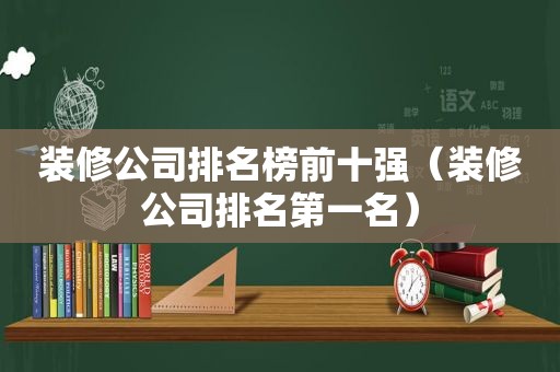 装修公司排名榜前十强（装修公司排名第一名）