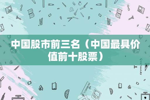 中国股市前三名（中国最具价值前十股票）