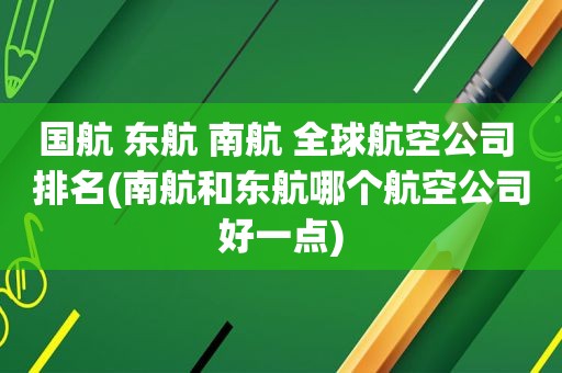 国航 东航 南航 全球航空公司 排名(南航和东航哪个航空公司好一点)