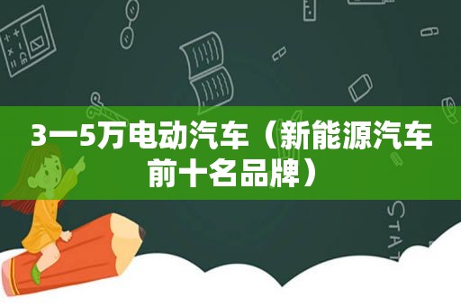 3一5万电动汽车(新能源汽车前十名品牌) 3一5万电动汽车(新能源汽车前十名品牌)