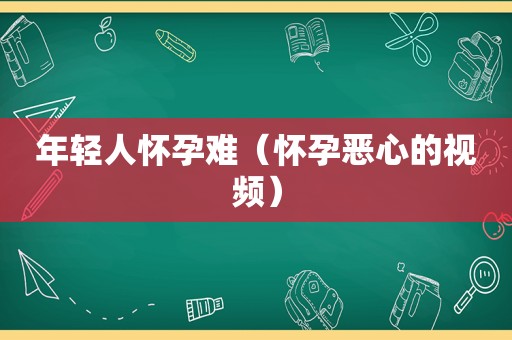 年轻人怀孕难（怀孕恶心的视频）
