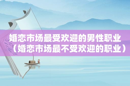 婚恋市场最受欢迎的男性职业（婚恋市场最不受欢迎的职业）