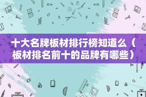 十大名牌板材排行榜知道么（板材排名前十的品牌有哪些）