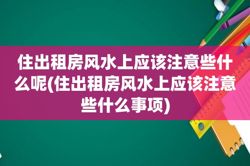 住出租房风水上应该注意些什么呢(住出租房风水上应该注意些什么事项)