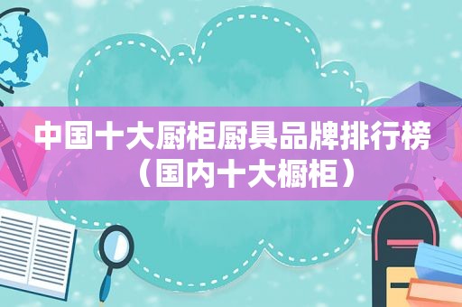 中国十大厨柜厨具品牌排行榜（国内十大橱柜）
