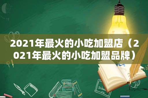 2021年最火的小吃加盟店（2021年最火的小吃加盟品牌）