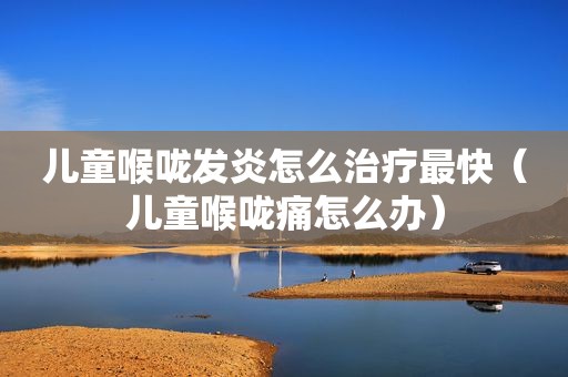 儿童喉咙发炎怎么治疗最快（儿童喉咙痛怎么办）