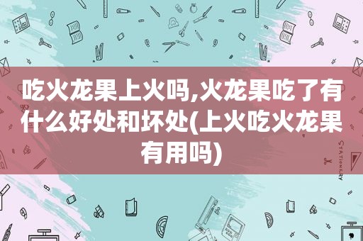 吃火龙果上火吗,火龙果吃了有什么好处和坏处(上火吃火龙果有用吗)