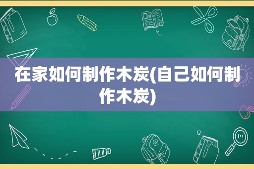 在家如何制作木炭(自己如何制作木炭)