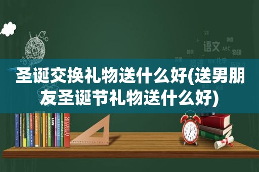 圣诞交换礼物送什么好(送男朋友圣诞节礼物送什么好)