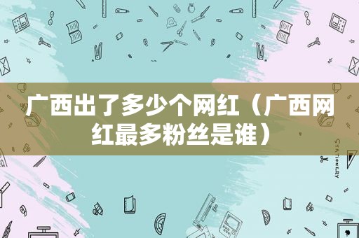 广西出了多少个网红（广西网红最多粉丝是谁）