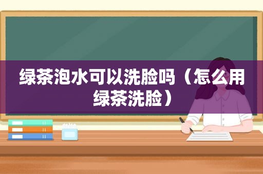 绿茶泡水可以洗脸吗（怎么用绿茶洗脸）