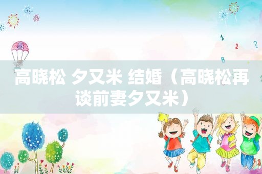 高晓松 夕又米 结婚（高晓松再谈前妻夕又米）