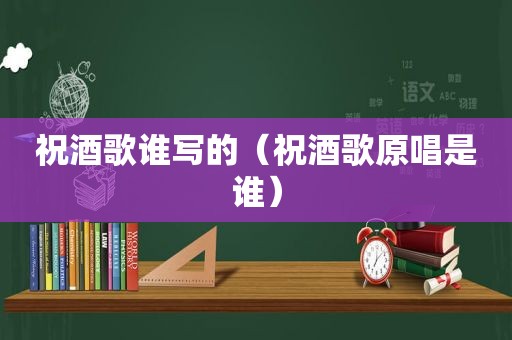 祝酒歌谁写的（祝酒歌原唱是谁）