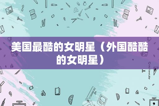 美国最酷的女明星（外国酷酷的女明星）