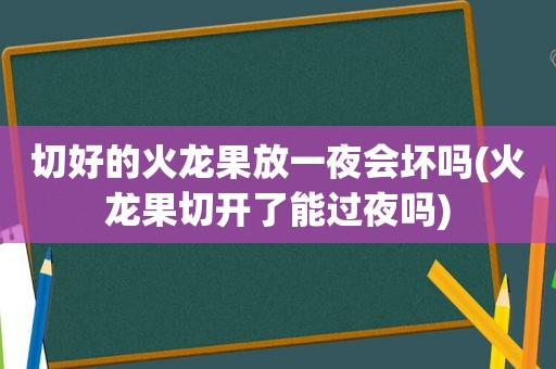 切好的火龙果放一夜会坏吗(火龙果切开了能过夜吗)