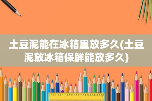 土豆泥能在冰箱里放多久(土豆泥放冰箱保鲜能放多久)
