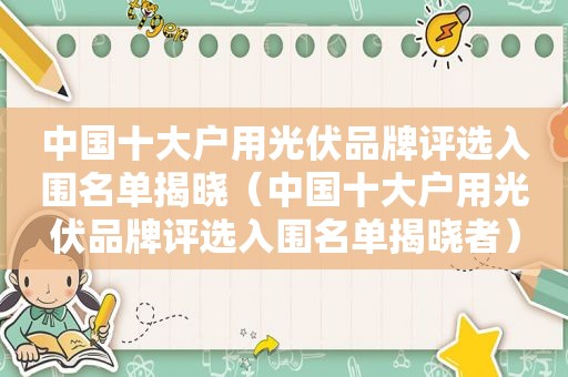 中国十大户用光伏品牌评选入围名单揭晓（中国十大户用光伏品牌评选入围名单揭晓者）