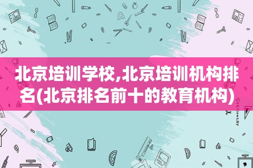 北京培训学校,北京培训机构排名(北京排名前十的教育机构)
