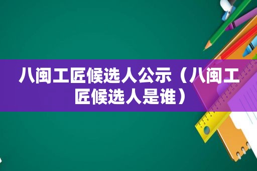 八闽工匠候选人公示（八闽工匠候选人是谁）