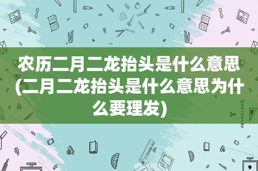 农历二月二龙抬头是什么意思(二月二龙抬头是什么意思为什么要理发)