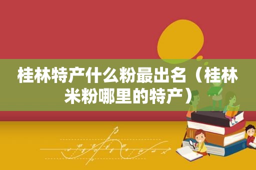 桂林特产什么粉最出名（桂林米粉哪里的特产）