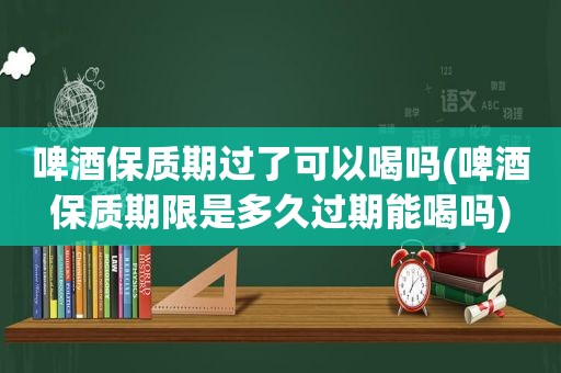 啤酒保质期过了可以喝吗(啤酒保质期限是多久过期能喝吗)