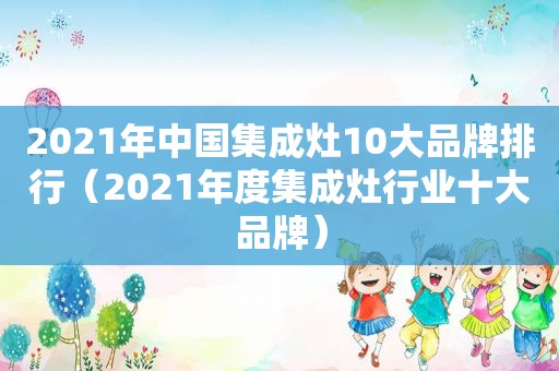 2021年中国集成灶10大品牌排行（2021年度集成灶行业十大品牌）